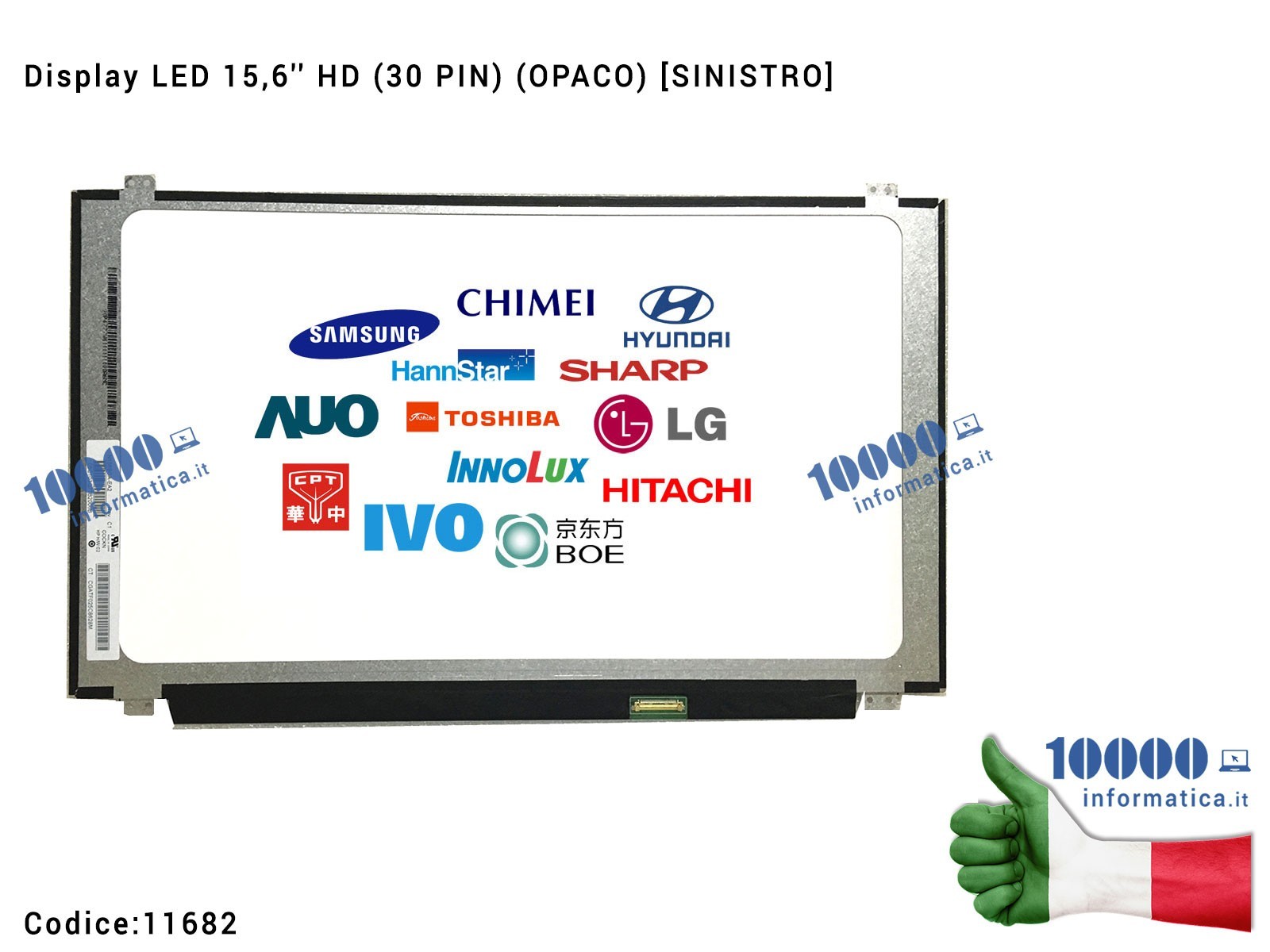 11682 Display LCD 15,6'' Slim HD (30 PIN) (O) B156XTN04.5 N156BGA-EB2 NT156WHM-N12 N156BGA-E53 LTN156AT39-L01 11682 Display LCD 15,6'' Slim HD (30 PIN) (O) B156XTN04.5 N156BGA-EB2 NT156WHM-N12 N156BGA-E53 LTN156AT39-L01